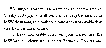 ı: We suggest that you use a text box to insert a graphic (ideally 300 dpi), with all fonts embedded) because, in an MSW document, this method is somewhat more stable than directly inserting a picture.
To have non-visible rules on your frame, use the MSWord pull-down menu, select Format > Borders and Shading > Select None.
